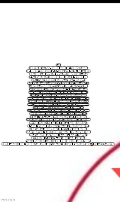 Readers highgest : Tylenol scandal Rocks America to its core! 1 patriot shows the light in darkness | I AM NOT GOING TO TAKE AWAY FROM RFK DECODE ,BUT THIS WAS DECODED NOT BY ME BUT THROUGHOUT MY EXPERIENCE WITH PILL MILL AND LEARNING THROUG PERSONS, DOCTOR, EX DOCTOR ETC AND EXTENSIVE READING IT WAS A WELL KNOWN IN MILL HIGH CASE AUTISM IN THERE KIDS BUT ALSO I LEARN PILL MILL,MILL INDUSTRY ARE 1 BEAST ,AND I HAVE DATA NOT ON BOOKS REGARDING HEALTH FACTORS WW2 ERA HAD THAT IS A LATER DECODE EXPLAINING THERE VIGOR AKA LIFE HACKS. THERE ARE MANY VARIABLES 100X THAN TYLENOL I WAS TOLD 6 YEARS AGO DONT TAKE ANY ANTIBI INFLAMMATORY AND RELYING ON ANY MED IS BAD NOT 1 BUT ALL. THE ANTI INFLAMMATORY INHIBIT MUSCLES GROWTH ITS STOP REPAIR PROCESS IT HAD A CONNECTION IN ONCE MUSCLES TEAR THE PROCESS REBUILD IS STOPPED. I DO KNOW FEW BC POWDER GUYS BACK IN DAY THEY WERE WIRY FOLKS BUT VERY VIENY THINK OF THOSE EXTREME SKINNY GUY THAT BENCH PRESS VIDEO . THAT'S 20 YEARS NO TYLENOL AND COMPARED ALL MY AGE THRRE IS NO COMPETITION, TRT ,TEST I SHIT ON THEM IM NOT MUSCULAR BUT HAVE THE YOUTH THATS CALL LONGEVITY BY DEFAULT. THE WORD IS ALKALINE THIS IS WHAT I WAS TOLD CAUSES AUTISM,MILL WAS NOTORIOUS GIVING TYLENOL THIS POSSIBLY ANSWERS THERE AUTISM. BUT THIS IS NOT ALL DOOM AND GLOOM AS A PERSON TRAIN 100S ,BODY TRANSFORMATION ETC AND MUSCLE I KNOW BODY CAN HEAL LITERALLY REPAIR ITS MUSCLE AND GROW. NOW THE SOLUTION REQUIRES FINDING A INDIGENOUS SHAMAN THAT KNOW THE SOUTH AMERICAN JUNGLES AND CAN FIND THESE CLIFF,THERE NOT JUST CLIFF BUT MICRO TO EYE WATER FALL WATER THAT TAKES A LONG TIME TRICKLE DOWN ROCKS EACH DESCENT TO GROUND BECOMES A SUPER POTENT VITAMIN LADEN DEW DROP THAT I BELIEVE CAN CAUSE A SUPER CHARGE. THIS IS LAND OF CHINCHONA BARK ,🥔 AND EXOTIC MACA ROOT. | image tagged in fda,tylenol | made w/ Imgflip meme maker