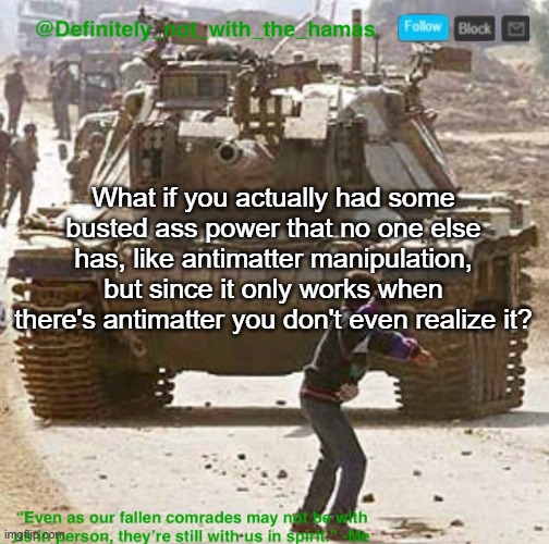 Or any other power that only works in hyper specific circumstances | What if you actually had some busted ass power that no one else has, like antimatter manipulation, but since it only works when there's antimatter you don't even realize it? | image tagged in definitely_not_with_the_hamas announcement template | made w/ Imgflip meme maker