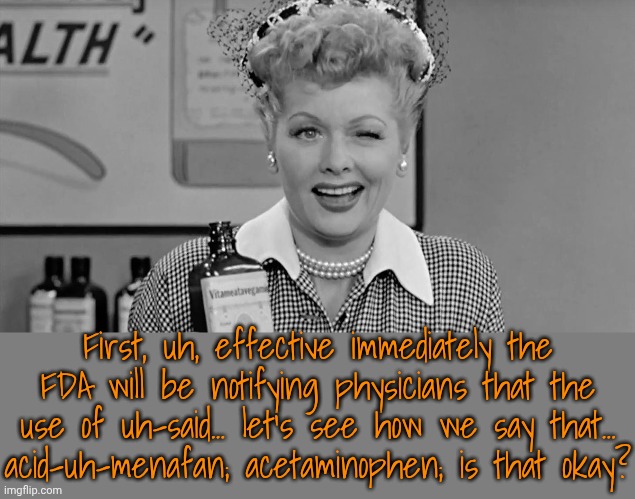 The president wants to deport Ricky Ricardo | First, uh, effective immediately the FDA will be notifying physicians that the use of uh-said... let's see how we say that...
acid-uh-menafan; acetaminophen; is that okay? | image tagged in lucille ball,donald trump,too old,dementia,public speaking | made w/ Imgflip meme maker