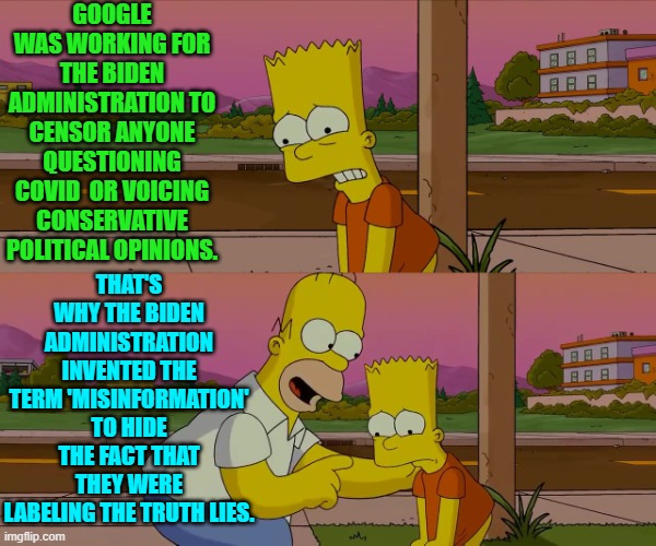 And leftists insisted that anyone picking up on this was an unhinged conspiracy theorist. | GOOGLE WAS WORKING FOR THE BIDEN ADMINISTRATION TO CENSOR ANYONE QUESTIONING COVID  OR VOICING CONSERVATIVE POLITICAL OPINIONS. THAT'S WHY THE BIDEN ADMINISTRATION INVENTED THE TERM 'MISINFORMATION' TO HIDE THE FACT THAT THEY WERE LABELING THE TRUTH LIES. | image tagged in worst day of my life | made w/ Imgflip meme maker