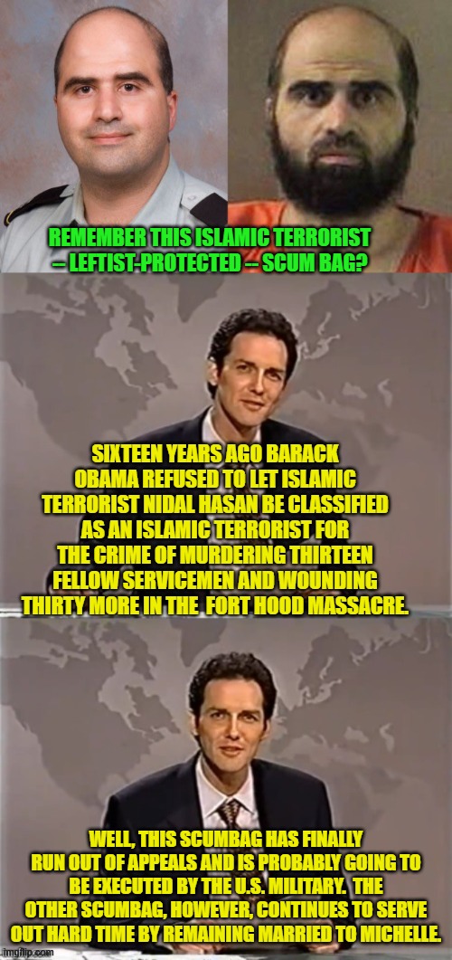 Finally true justice just might be served. | REMEMBER THIS ISLAMIC TERRORIST -- LEFTIST-PROTECTED -- SCUM BAG? SIXTEEN YEARS AGO BARACK OBAMA REFUSED TO LET ISLAMIC TERRORIST NIDAL HASAN BE CLASSIFIED AS AN ISLAMIC TERRORIST FOR THE CRIME OF MURDERING THIRTEEN FELLOW SERVICEMEN AND WOUNDING THIRTY MORE IN THE  FORT HOOD MASSACRE. WELL, THIS SCUMBAG HAS FINALLY RUN OUT OF APPEALS AND IS PROBABLY GOING TO BE EXECUTED BY THE U.S. MILITARY.  THE OTHER SCUMBAG, HOWEVER, CONTINUES TO SERVE OUT HARD TIME BY REMAINING MARRIED TO MICHELLE. | image tagged in yep | made w/ Imgflip meme maker