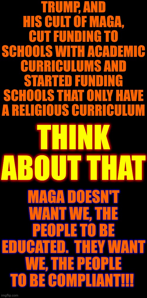 Why Cut Funding To Academic Curriculums And Add Funding To Religious Curriculums?  Compliant People Are Easy To CONTROL! | TRUMP, AND HIS CULT OF MAGA, CUT FUNDING TO SCHOOLS WITH ACADEMIC CURRICULUMS AND STARTED FUNDING SCHOOLS THAT ONLY HAVE A RELIGIOUS CURRICULUM; THINK ABOUT THAT; MAGA DOESN'T WANT WE, THE PEOPLE TO BE EDUCATED.  THEY WANT WE, THE PEOPLE TO BE COMPLIANT!!! | image tagged in memes,maga,nazis,evangelicals,trump is a moron,birds of a feather | made w/ Imgflip meme maker
