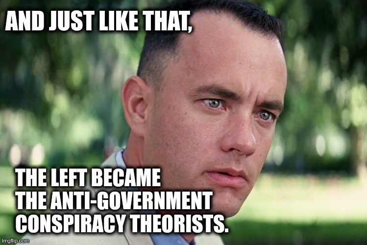 The new left | AND JUST LIKE THAT, THE LEFT BECAME
THE ANTI-GOVERNMENT
CONSPIRACY THEORISTS. | image tagged in memes,and just like that,the left,leftists,conspiracy theory,tds | made w/ Imgflip meme maker