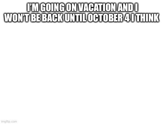 Blank White Template | I’M GOING ON VACATION AND I WON’T BE BACK UNTIL OCTOBER 4 I THINK | image tagged in blank white template | made w/ Imgflip meme maker