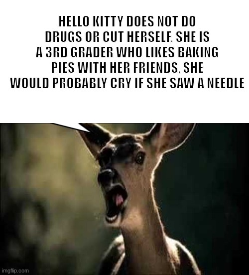 to all of you mfs projecting on her | HELLO KITTY DOES NOT DO DRUGS OR CUT HERSELF, SHE IS A 3RD GRADER WHO LIKES BAKING PIES WITH HER FRIENDS, SHE WOULD PROBABLY CRY IF SHE SAW A NEEDLE | image tagged in blank white template,deer scream | made w/ Imgflip meme maker