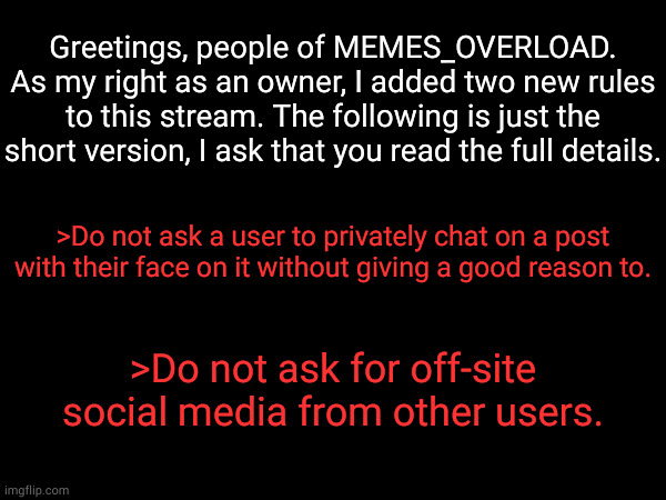 Of you have any questions, I would be happy to ask! | Greetings, people of MEMES_OVERLOAD. As my right as an owner, I added two new rules to this stream. The following is just the short version, I ask that you read the full details. >Do not ask a user to privately chat on a post with their face on it without giving a good reason to. >Do not ask for off-site social media from other users. | made w/ Imgflip meme maker