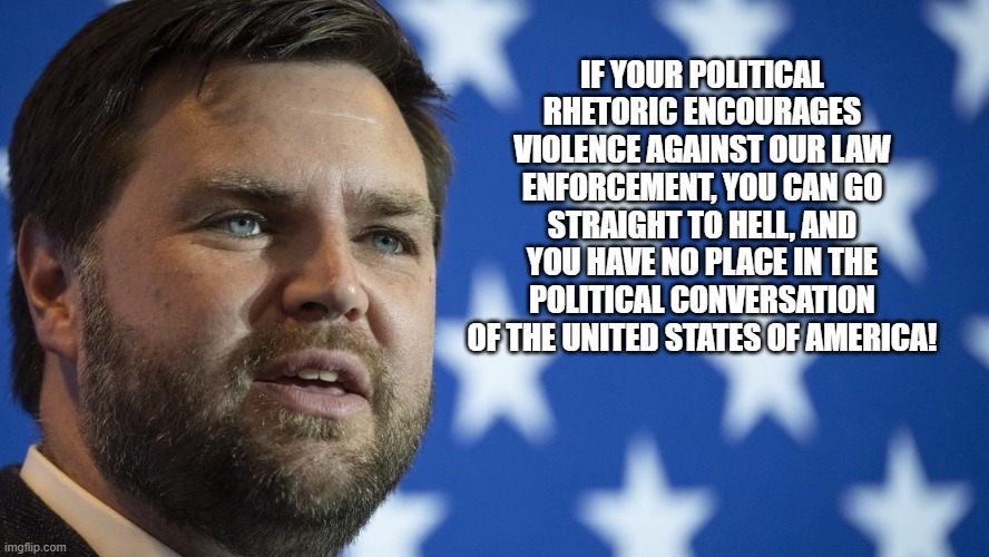 Vance Musk 2028 | IF YOUR POLITICAL RHETORIC ENCOURAGES VIOLENCE AGAINST OUR LAW ENFORCEMENT, YOU CAN GO STRAIGHT TO HELL, AND YOU HAVE NO PLACE IN THE POLITICAL CONVERSATION OF THE UNITED STATES OF AMERICA! | image tagged in j d vance,vance muck 2028,maga,leadership,back the blue,deport democrats | made w/ Imgflip meme maker