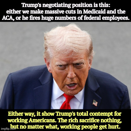 Trump is president only of the rich. He hates working and middle class Americans. | Trump's negotiating position is this: either we make massive cuts in Medicaid and the ACA, or he fires huge numbers of federal employees. Either way, it show Trump's total contempt for 
working Americans. The rich sacrifice nothing, 
but no matter what, working people get hurt. | image tagged in trump crazy and senile talking garbage,trump,middle class,working class,obamacare,medicaid | made w/ Imgflip meme maker