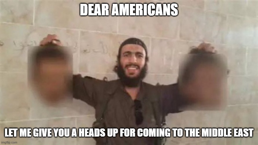 Heads Up | DEAR AMERICANS; LET ME GIVE YOU A HEADS UP FOR COMING TO THE MIDDLE EAST | image tagged in dark humor | made w/ Imgflip meme maker