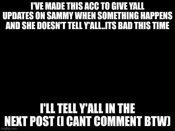 I'VE MADE THIS ACC TO GIVE YALL UPDATES ON SAMMY WHEN SOMETHING HAPPENS AND SHE DOESN'T TELL Y'ALL..ITS BAD THIS TIME; I'LL TELL Y'ALL IN THE NEXT POST (I CANT COMMENT BTW) | made w/ Imgflip meme maker