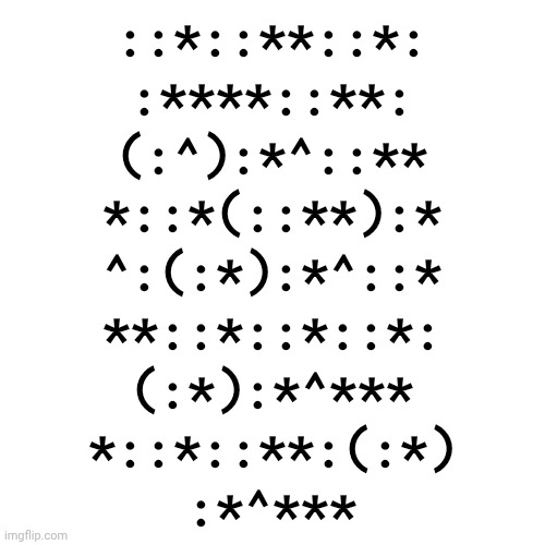 Extremely unorthodox and esoteric way to express 571,754,703 ok bye | ::*::**::*:
:****::**:
(:^):*^::**
*::*(::**):*
^:(:*):*^::*
**::*::*::*:
(:*):*^***
*::*::**:(:*)
:*^*** | made w/ Imgflip meme maker