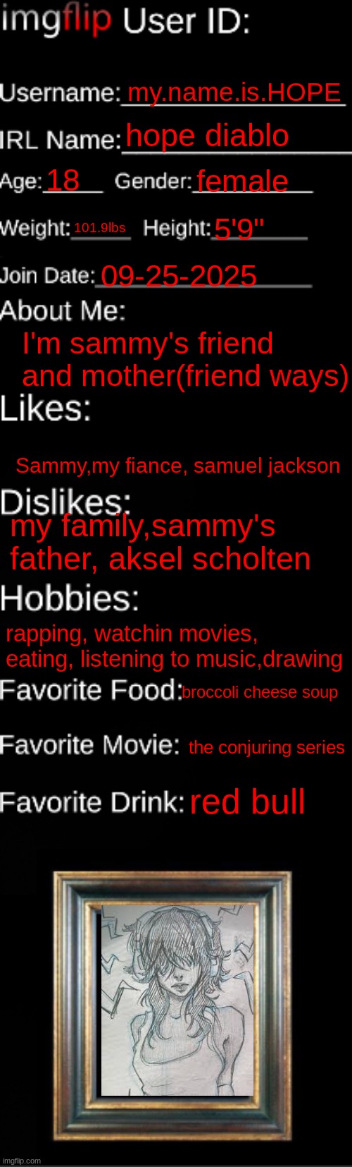 imgflip ID Card | my.name.is.HOPE; hope diablo; 18; female; 101.9lbs; 5'9"; 09-25-2025; I'm sammy's friend and mother(friend ways); Sammy,my fiance, samuel jackson; my family,sammy's father, aksel scholten; rapping, watchin movies, eating, listening to music,drawing; broccoli cheese soup; the conjuring series; red bull | image tagged in imgflip id card | made w/ Imgflip meme maker