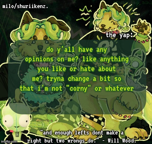 will wod | do y'all have any opinions on me? like anything you like or hate about me? tryna change a bit so that i'm not "corny" or whatever | image tagged in milo/griefer's nan temp | made w/ Imgflip meme maker