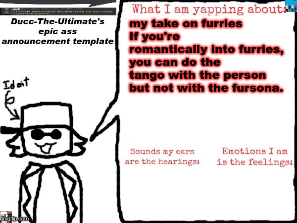 good take or shit take? | my take on furries
If you're romantically into furries, you can do the tango with the person but not with the fursona. | image tagged in ducc-the-ultimate's epic ass announcement template | made w/ Imgflip meme maker