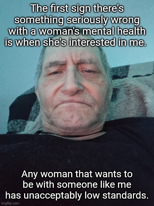 Self-importance Redefined | The first sign there's something seriously wrong with a woman's mental health is when she's interested in me. Any woman that wants to be with someone like me has unacceptably low standards. | image tagged in self-importance | made w/ Imgflip meme maker