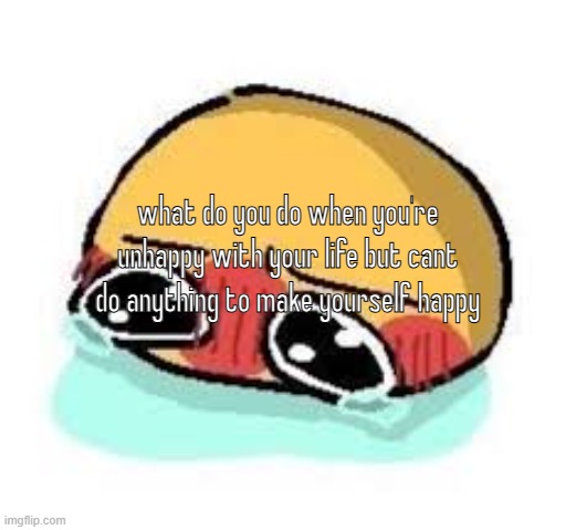 amb shamb bbbmba | what do you do when you're unhappy with your life but cant do anything to make yourself happy | image tagged in amb shamb bbbmba | made w/ Imgflip meme maker