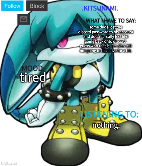 hi and bye | some dude lost the discord password to his account and doesn't really feel like going back onto discord. guess who that is. i'm also still not going to be active for a bit. tired; nothing. | image tagged in kitsunami announcement temp by rose | made w/ Imgflip meme maker