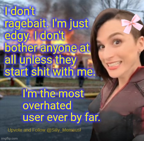 I just do my own thing and don't bother anyone. | I don't ragebait. I'm just edgy. I don't bother anyone at all unless they start shit with me. I'm the most overhated user ever by far. | image tagged in disaster girl memeus edition template,memeus | made w/ Imgflip meme maker