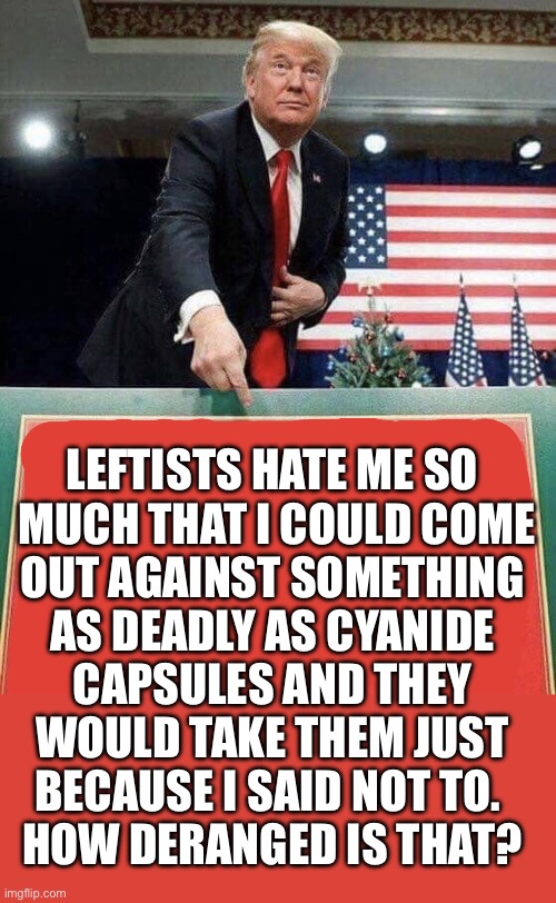 Especially the ones who don’t know what cyanide can do… | LEFTISTS HATE ME SO 
MUCH THAT I COULD COME
OUT AGAINST SOMETHING 
AS DEADLY AS CYANIDE 
CAPSULES AND THEY 
WOULD TAKE THEM JUST 
BECAUSE I SAID NOT TO.  
HOW DERANGED IS THAT? | image tagged in trump points at sign,political meme,leftists,cyanide,just for spite,tds | made w/ Imgflip meme maker