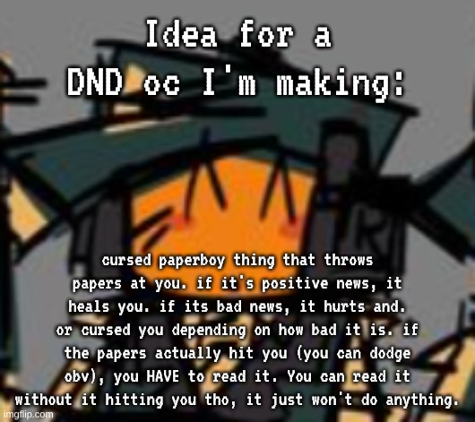 just gotta finish drawing em and find a good name ig, then I finish the lore/background | Idea for a DND oc I'm making:; cursed paperboy thing that throws papers at you. if it's positive news, it heals you. if its bad news, it hurts and. or cursed you depending on how bad it is. if the papers actually hit you (you can dodge obv), you HAVE to read it. You can read it without it hitting you tho, it just won't do anything. | made w/ Imgflip meme maker