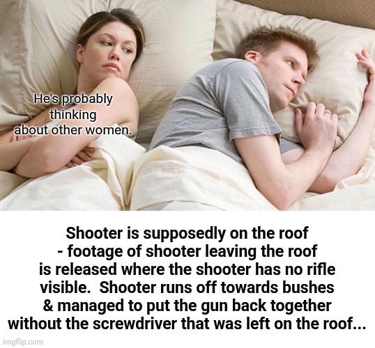 Something doesn't sit right with me... | He's probably thinking about other women. Shooter is supposedly on the roof - footage of shooter leaving the roof is released where the shooter has no rifle visible.  Shooter runs off towards bushes & managed to put the gun back together without the screwdriver that was left on the roof... | image tagged in memes,i bet he's thinking about other women | made w/ Imgflip meme maker