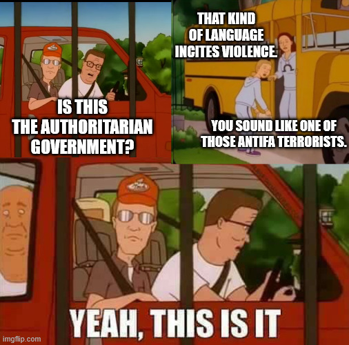 Fascist governments never say they're fascist. They will simply accuse anti-fascists of being the enemy. | THAT KIND OF LANGUAGE INCITES VIOLENCE. IS THIS THE AUTHORITARIAN GOVERNMENT? YOU SOUND LIKE ONE OF THOSE ANTIFA TERRORISTS. | image tagged in blank cult king of the hill,fascism,authoritarian,antifa,donald trump | made w/ Imgflip meme maker