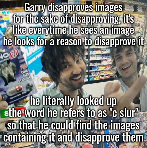 I'm not saying to get his mod removed or anything, but it's good to point this out | Garry disapproves images for the sake of disapproving, it's like everytime he sees an image he looks for a reason to disapprove it; he literally looked up the word he refers to as "c slur" so that he could find the images containing it and disapprove them | image tagged in kevin parker and joe keery | made w/ Imgflip meme maker