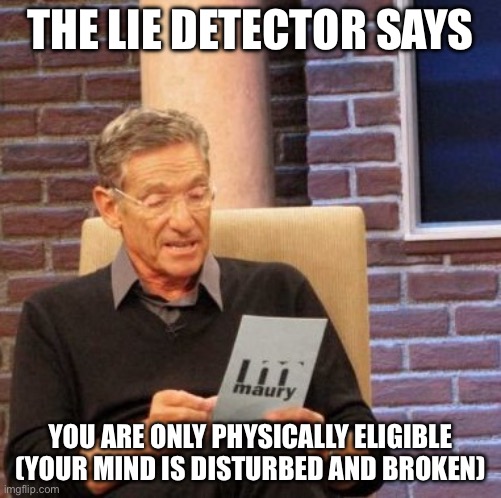 Are you eligible? | THE LIE DETECTOR SAYS; YOU ARE ONLY PHYSICALLY ELIGIBLE
(YOUR MIND IS DISTURBED AND BROKEN) | image tagged in memes,maury lie detector | made w/ Imgflip meme maker