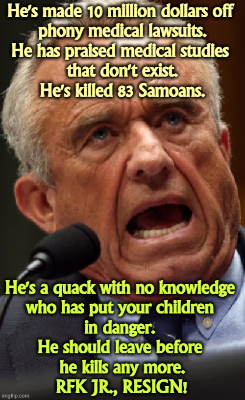 Let him peddle his junk science in the private sector. And he has never apologized for his long term heroin and Ƨex addictions. | He's made 10 million dollars off 

phony medical lawsuits.
He has praised medical studies 
that don't exist.
He's killed 83 Samoans. He's a quack with no knowledge 
who has put your children 
in danger. 
He should leave before 
he kills any more.
RFK JR., RESIGN! | image tagged in rfk jr bogus quack phony chaos profiteer,rfk jr,phony,quack,bogus,ignorance | made w/ Imgflip meme maker