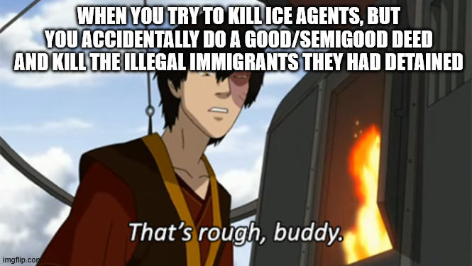 zuko thats rough buddy | WHEN YOU TRY TO KILL ICE AGENTS, BUT YOU ACCIDENTALLY DO A GOOD/SEMIGOOD DEED AND KILL THE ILLEGAL IMMIGRANTS THEY HAD DETAINED | image tagged in zuko thats rough buddy | made w/ Imgflip meme maker