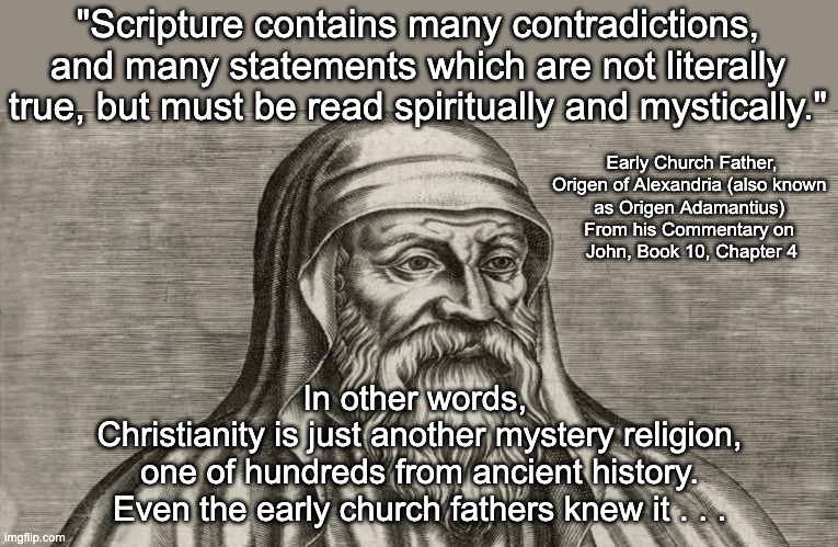 Publicly, Origen claimed scripture was unchanged except by heretics but privately he fumed about all the differences and changes | "Scripture contains many contradictions, and many statements which are not literally true, but must be read spiritually and mystically."; Early Church Father, Origen of Alexandria (also known 
as Origen Adamantius) 
From his Commentary on 
John, Book 10, Chapter 4; In other words, 
Christianity is just another mystery religion,
one of hundreds from ancient history.
Even the early church fathers knew it . . . | image tagged in early church father origen of alexandria 185 ce - 253 ce,atheist,atheism | made w/ Imgflip meme maker