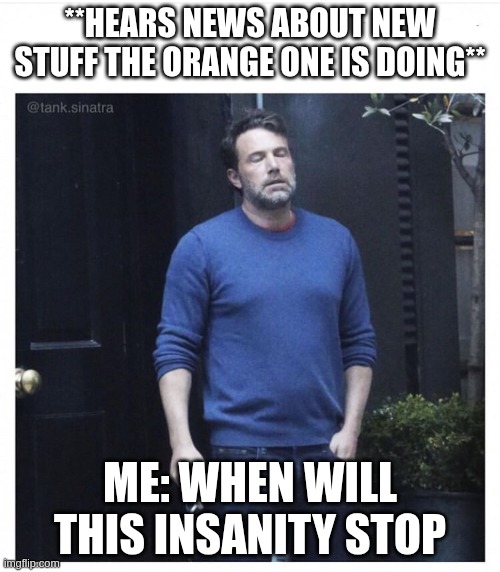 when will this insanity stop? | **HEARS NEWS ABOUT NEW STUFF THE ORANGE ONE IS DOING**; ME: WHEN WILL THIS INSANITY STOP | image tagged in ben affleck smoking | made w/ Imgflip meme maker