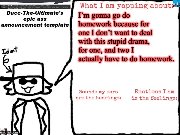 Ducc-The-Ultimate's epic ass announcement template | I’m gonna go do homework because for one I don’t want to deal with this stupid drama, for one, and two I actually have to do homework. | image tagged in ducc-the-ultimate's epic ass announcement template | made w/ Imgflip meme maker
