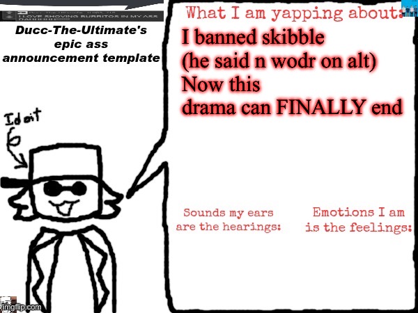 Ducc-The-Ultimate's epic ass announcement template | I banned skibble (he said n wodr on alt)
Now this drama can FINALLY end | image tagged in ducc-the-ultimate's epic ass announcement template | made w/ Imgflip meme maker