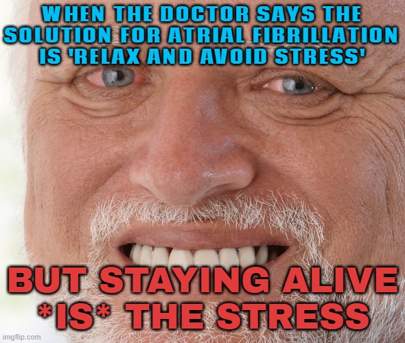 WHEN THE DOCTOR SAYS THE SOLUTION FOR ATRIAL FIBRILLATION IS 'RELAX AND AVOID STRESS'; BUT STAYING ALIVE *IS* THE STRESS | WHEN THE DOCTOR SAYS THE
SOLUTION FOR ATRIAL FIBRILLATION
IS 'RELAX AND AVOID STRESS'; BUT STAYING ALIVE
*IS* THE STRESS | image tagged in hide the pain harold,stressed out,stress,99 level of stress,health,life sucks | made w/ Imgflip meme maker