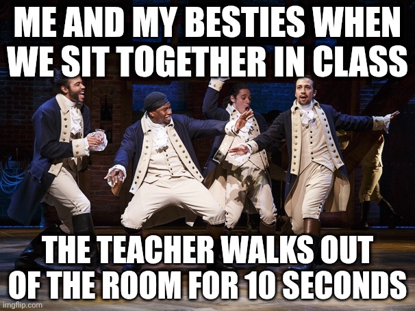 Why so true tho | ME AND MY BESTIES WHEN WE SIT TOGETHER IN CLASS; THE TEACHER WALKS OUT OF THE ROOM FOR 10 SECONDS | image tagged in hamilton boys | made w/ Imgflip meme maker