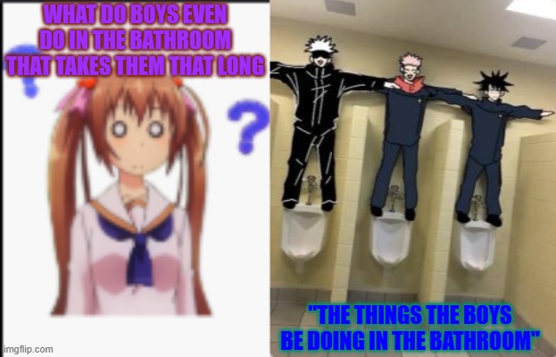 boys do what? | WHAT DO BOYS EVEN DO IN THE BATHROOM THAT TAKES THEM THAT LONG; "THE THINGS THE BOYS BE DOING IN THE BATHROOM" | image tagged in fun,idk what to put here | made w/ Imgflip meme maker