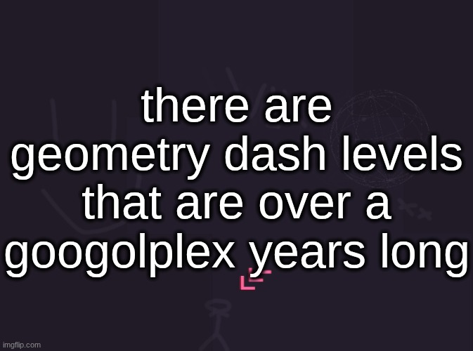 vik's image | there are geometry dash levels that are over a googolplex years long | image tagged in vik's image | made w/ Imgflip meme maker