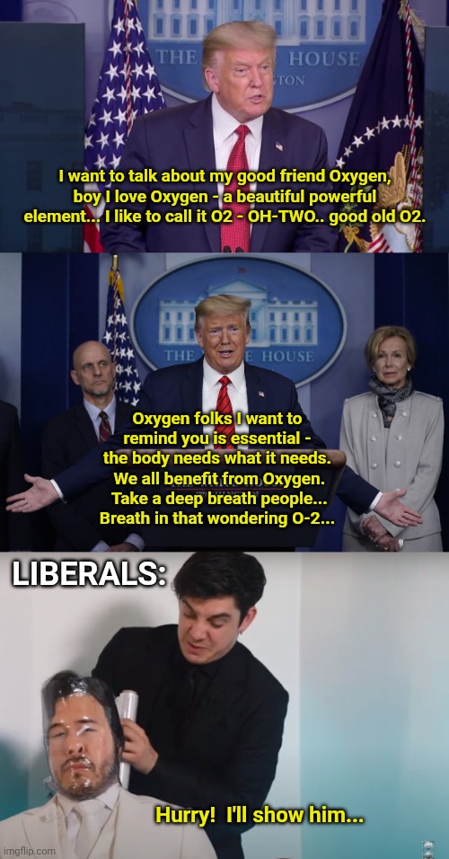 I want to talk about my good friend Oxygen, boy I love Oxygen - a beautiful powerful element... I like to call it O2 - OH-TWO.. good old O2. Oxygen folks I want to remind you is essential - the body needs what it needs.  We all benefit from Oxygen.  Take a deep breath people... Breath in that wondering O-2... LIBERALS:; Hurry!  I'll show him... | image tagged in trump press conference,taped and afraid | made w/ Imgflip meme maker