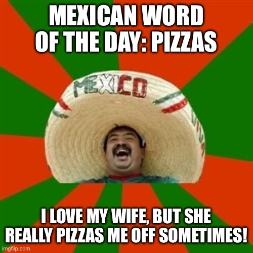 Mexican word of the day: Pizzas | MEXICAN WORD OF THE DAY: PIZZAS; I LOVE MY WIFE, BUT SHE REALLY PIZZAS ME OFF SOMETIMES! | image tagged in mexican word of the day,pizza,wife,mexican | made w/ Imgflip meme maker