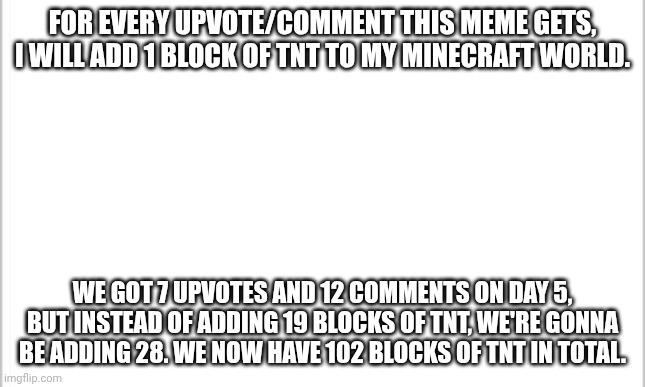 make it big! | FOR EVERY UPVOTE/COMMENT THIS MEME GETS, I WILL ADD 1 BLOCK OF TNT TO MY MINECRAFT WORLD. WE GOT 7 UPVOTES AND 12 COMMENTS ON DAY 5, BUT INSTEAD OF ADDING 19 BLOCKS OF TNT, WE'RE GONNA BE ADDING 28. WE NOW HAVE 102 BLOCKS OF TNT IN TOTAL. | image tagged in white background | made w/ Imgflip meme maker
