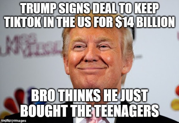 Trump signs deal to keep TikTok in US and values it at $14,000,000,000 | TRUMP SIGNS DEAL TO KEEP TIKTOK IN THE US FOR $14 BILLION; BRO THINKS HE JUST BOUGHT THE TEENAGERS | image tagged in donald trump approves,tiktok sucks,trump sucks,teenagers,china,social media | made w/ Imgflip meme maker