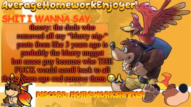 who remembers blurry nugget hot sauce | theory: the dude who removed all my “blurry nig-“ posts from like 3 years ago is probably the blurry nugget hot sauce guy because who THE FUCK would scroll back to all those years ago and remove them 😭🙏 | image tagged in homeworks banjo template | made w/ Imgflip meme maker