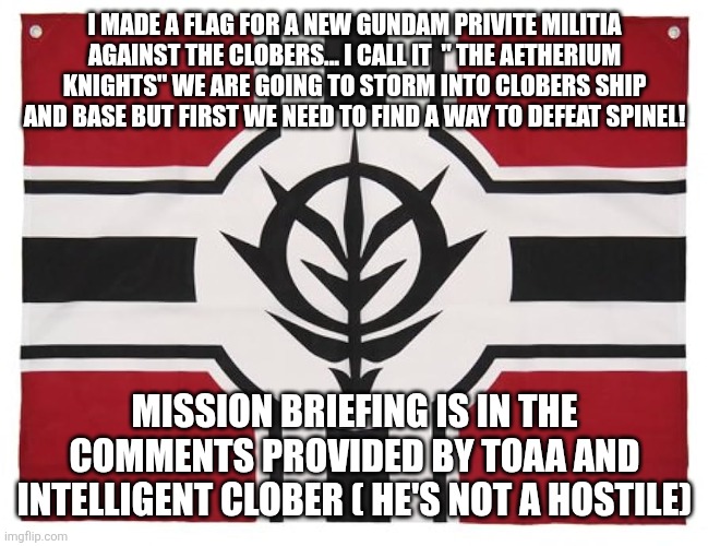 I MADE A FLAG FOR A NEW GUNDAM PRIVITE MILITIA AGAINST THE CLOBERS... I CALL IT  " THE AETHERIUM KNIGHTS" WE ARE GOING TO STORM INTO CLOBERS SHIP AND BASE BUT FIRST WE NEED TO FIND A WAY TO DEFEAT SPINEL! MISSION BRIEFING IS IN THE COMMENTS PROVIDED BY TOAA AND INTELLIGENT CLOBER ( HE'S NOT A HOSTILE) | image tagged in clober,cloberpocalypse | made w/ Imgflip meme maker