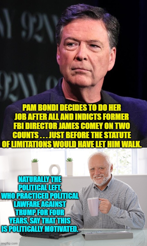 James . . . grow accustomed to prison orange. | PAM BONDI DECIDES TO DO HER JOB AFTER ALL AND INDICTS FORMER FBI DIRECTOR JAMES COMEY ON TWO COUNTS . . . JUST BEFORE THE STATUTE OF LIMITATIONS WOULD HAVE LET HIM WALK. NATURALLY THE POLITICAL LEFT, WHO PRACTICED POLITICAL LAWFARE AGAINST TRUMP FOR FOUR YEARS, SAY THAT THIS IS POLITICALLY MOTIVATED. | image tagged in yep | made w/ Imgflip meme maker