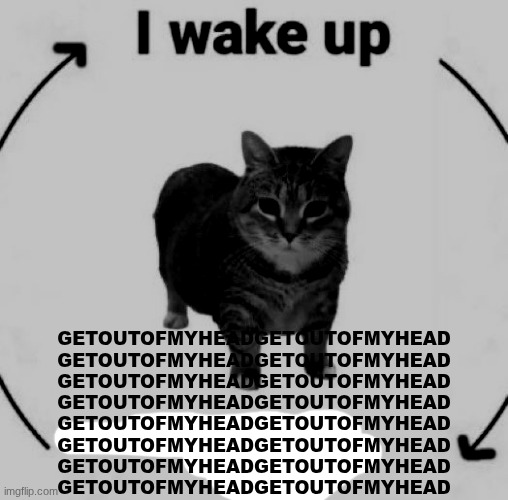 GETOUTOFMYHEAD | GETOUTOFMYHEADGETOUTOFMYHEAD
GETOUTOFMYHEADGETOUTOFMYHEAD
GETOUTOFMYHEADGETOUTOFMYHEAD
GETOUTOFMYHEADGETOUTOFMYHEAD
GETOUTOFMYHEADGETOUTOFMYHEAD
GETOUTOFMYHEADGETOUTOFMYHEAD
GETOUTOFMYHEADGETOUTOFMYHEAD
GETOUTOFMYHEADGETOUTOFMYHEAD | image tagged in i wake up cat | made w/ Imgflip meme maker
