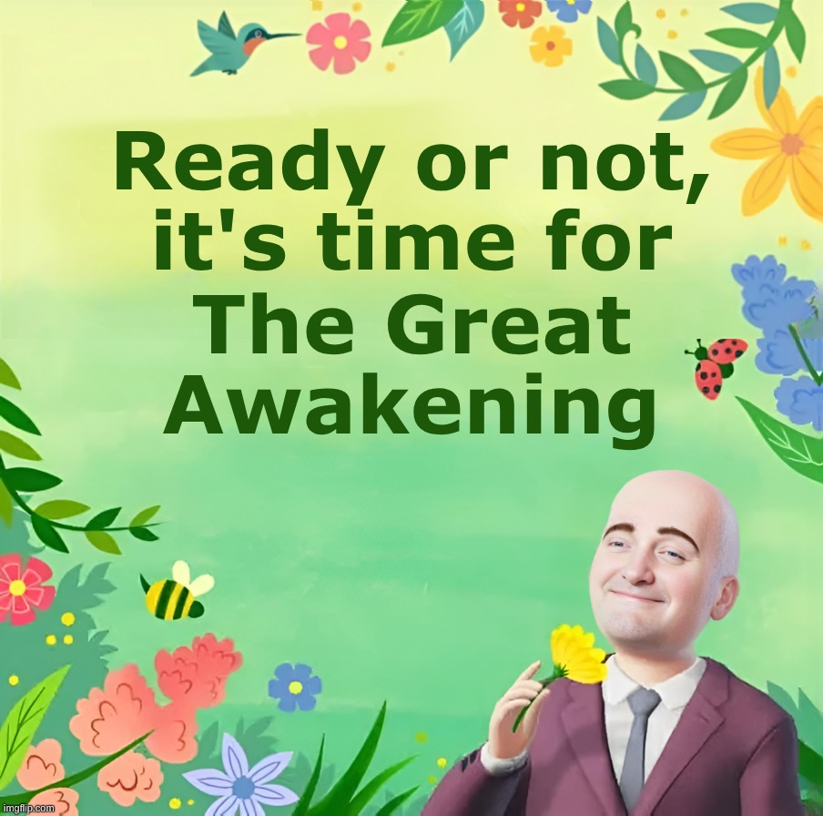 Awaken and Arise! | Ready or not,
it's time for; The Great
Awakening | image tagged in the great awakening,the more you know,rise,what do we want,world peace,the real scroll of truth | made w/ Imgflip meme maker
