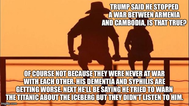 Slovenian prostitutes. Not even once. | TRUMP SAID HE STOPPED A WAR BETWEEN ARMENIA AND CAMBODIA, IS THAT TRUE? OF COURSE NOT BECAUSE THEY WERE NEVER AT WAR WITH EACH OTHER. HIS DEMENTIA AND SYPHILIS ARE GETTING WORSE. NEXT HE'LL BE SAYING HE TRIED TO WARN THE TITANIC ABOUT THE ICEBERG BUT THEY DIDN'T LISTEN TO HIM. | image tagged in cowboy father and son | made w/ Imgflip meme maker