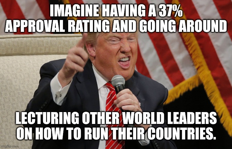 UN-believable | IMAGINE HAVING A 37% APPROVAL RATING AND GOING AROUND; LECTURING OTHER WORLD LEADERS ON HOW TO RUN THEIR COUNTRIES. | image tagged in trump unacceptable tool,donald trump,unpopular,failure,maga | made w/ Imgflip meme maker