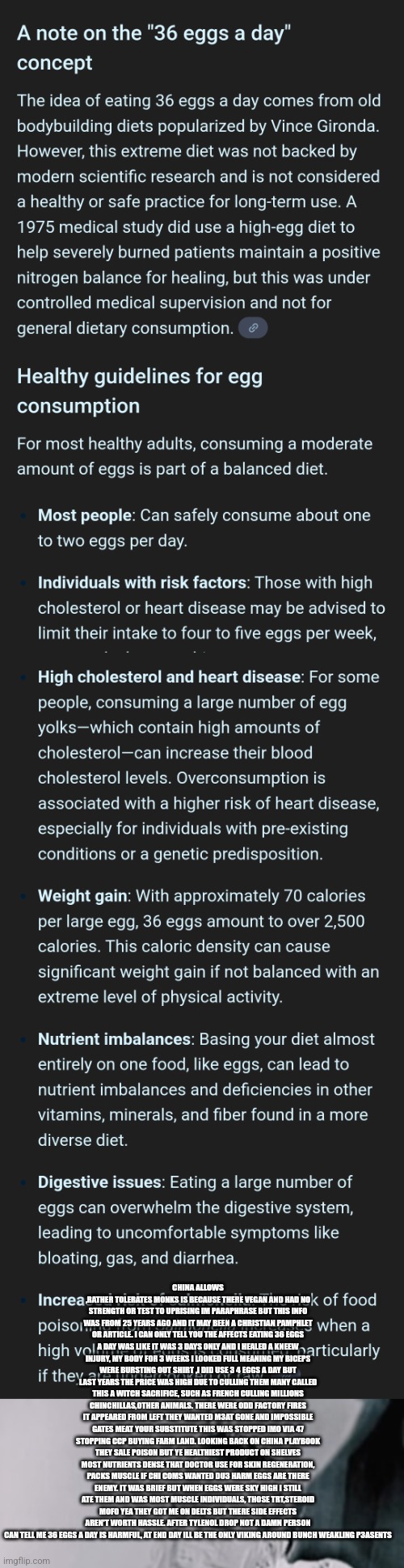 Readers highgest : Dirty rotten egg called china, High egg prices kept America sick,weak | CHINA ALLOWS ,RATHER TOLERATES MONKS IS BECAUSE THERE VEGAN AND HAD NO STRENGTH OR TEST TO UPRISING IM PARAPHRASE BUT THIS INFO WAS FROM 25 YEARS AGO AND IT MAY BEEN A CHRISTIAN PAMPHLET OR ARTICLE. I CAN ONLY TELL YOU THE AFFECTS EATING 36 EGGS A DAY WAS LIKE IT WAS 3 DAYS ONLY AND I HEALED A KNEEW INJURY, MY BODY FOR 3 WEEKS I LOOKED FULL MEANING MY BICEPS WERE BURSTING OUT SHIRT ,I DID USE 3 4 EGGS A DAY BUT LAST YEARS THE PRICE WAS HIGH DUE TO CULLING THEM MANY CALLED THIS A WITCH SACRIFICE, SUCH AS FRENCH CULLING MILLIONS CHINCHILLAS,OTHER ANIMALS. THERE WERE ODD FACTORY FIRES IT APPEARED FROM LEFT THEY WANTED M3AT GONE AND IMPOSSIBLE GATES MEAT YOUR SUBSTITUTE THIS WAS STOPPED IMO VIA 47 STOPPING CCP BUYING FARM LAND. LOOKING BACK ON CHINA PLAYBOOK THEY SALE POISON BUT YE HEALTHIEST PRODUCT ON SHELVES MOST NUTRIENTS DENSE THAT DOCTOR USE FOR SKIN REGENERATION, PACKS MUSCLE IF CHI COMS WANTED DU3 HARM EGGS ARE THERE ENEMY. IT WAS BRIEF BUT WHEN EGGS WERE SKY HIGH I STILL ATE THEM AND WAS MOST MUSCLE INDIVIDUALS, THOSE TRT,STEROID MOFO YEA THEY GOT ME ON DELTS BUT THERE SIDE EFFECTS AREN'T WORTH HASSLE. AFTER TYLENOL DROP NOT A DAMN PERSON CAN TELL ME 36 EGGS A DAY IS HARMFUL, AT END DAY ILL BE THE ONLY VIKING AROUND BUNCH WEAKLING P3ASENTS | image tagged in egg,china,ccp | made w/ Imgflip meme maker